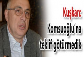 KOMSUOĞLU’NA TEKLİF GÖTÜRMEDİK